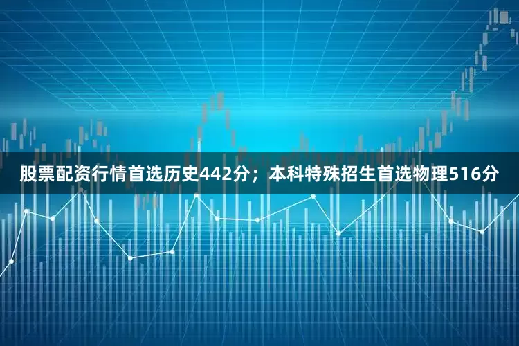 股票配资行情首选历史442分；本科特殊招生首选物理516分
