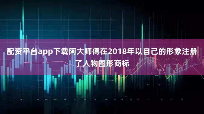 配资平台app下载阿大师傅在2018年以自己的形象注册了人物图形商标