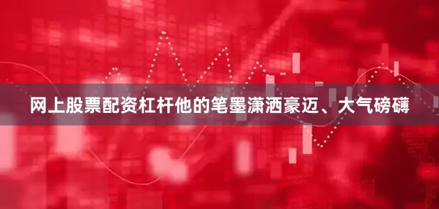 网上股票配资杠杆他的笔墨潇洒豪迈、大气磅礴
