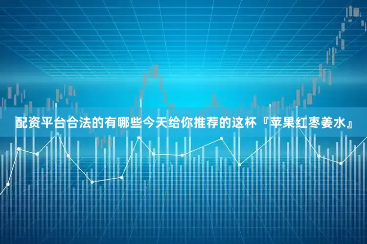 配资平台合法的有哪些今天给你推荐的这杯『苹果红枣姜水』