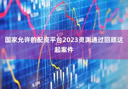 国家允许的配资平台2023灵渊通过回顾这起案件