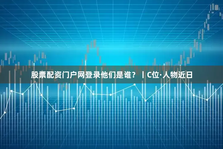 股票配资门户网登录他们是谁？丨C位·人物近日