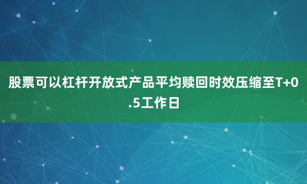 股票可以杠杆开放式产品平均赎回时效压缩至T+0.5工作日