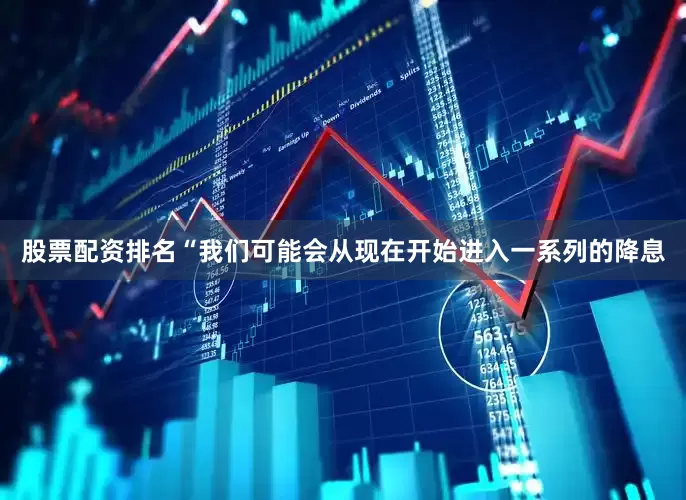 股票配资排名“我们可能会从现在开始进入一系列的降息