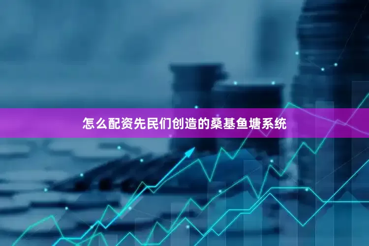 怎么配资先民们创造的桑基鱼塘系统